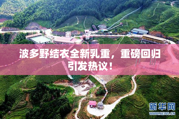 波多野结衣全新乳重，重磅回归引发热议！