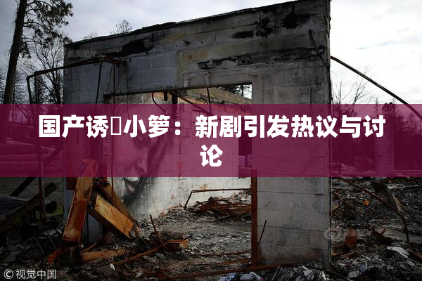 国产诱奷小箩：新剧引发热议与讨论