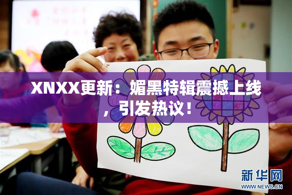 XNXX更新：媚黑特辑震撼上线，引发热议！