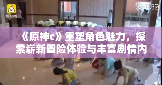 《原神c》重塑角色魅力，探索崭新冒险体验与丰富剧情内容