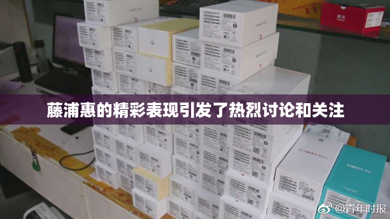 藤浦惠的精彩表现引发了热烈讨论和关注