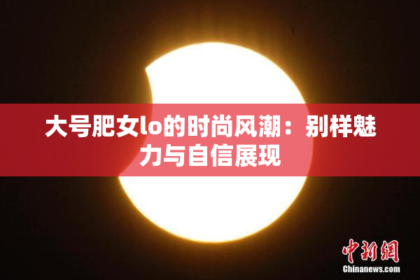 大号肥女lo的时尚风潮：别样魅力与自信展现