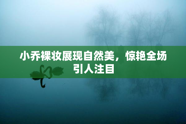 小乔裸妆展现自然美，惊艳全场引人注目