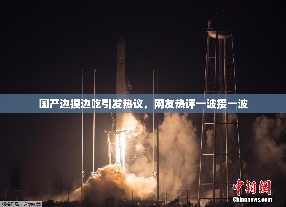国产边摸边吃引发热议，网友热评一波接一波