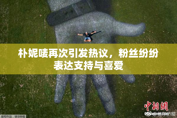 朴妮唛再次引发热议，粉丝纷纷表达支持与喜爱