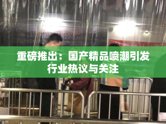 重磅推出：国产精品喷潮引发行业热议与关注