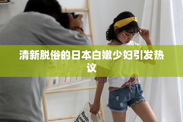 清新脱俗的日本白嫩少妇引发热议