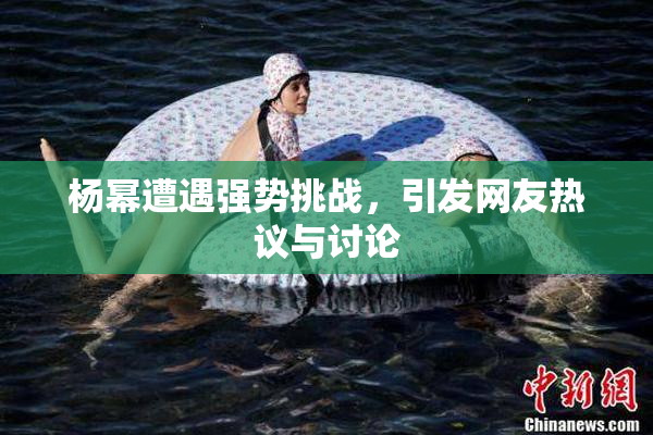 杨幂遭遇强势挑战，引发网友热议与讨论