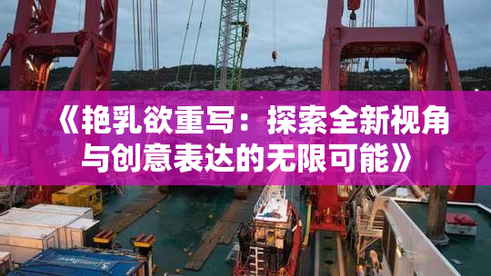《艳乳欲重写：探索全新视角与创意表达的无限可能》
