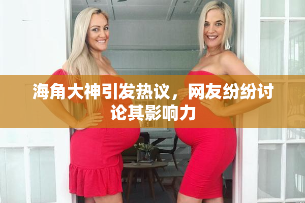 海角大神引发热议，网友纷纷讨论其影响力