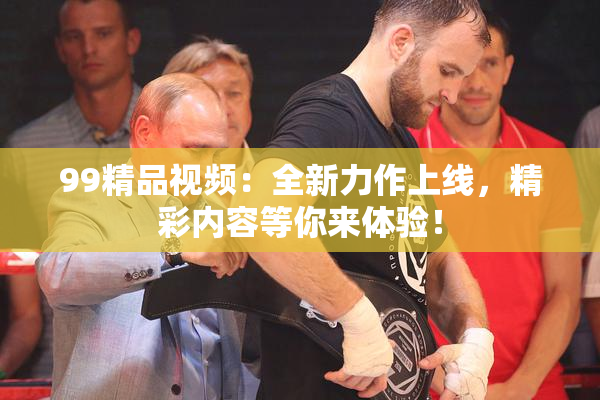 99精品视频：全新力作上线，精彩内容等你来体验！