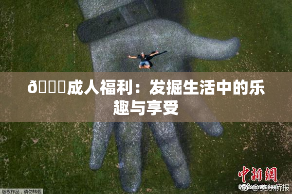 🔞成人福利：发掘生活中的乐趣与享受