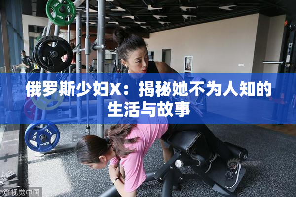 俄罗斯少妇X：揭秘她不为人知的生活与故事