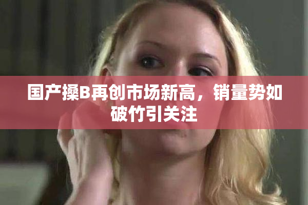 国产搡B再创市场新高，销量势如破竹引关注