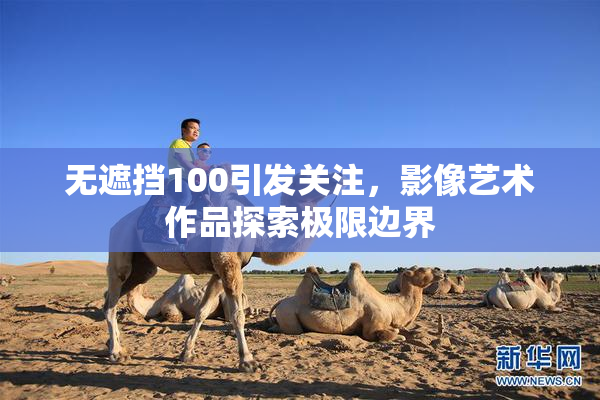 无遮挡100引发关注，影像艺术作品探索极限边界
