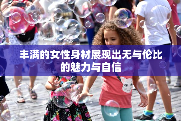 丰满的女性身材展现出无与伦比的魅力与自信