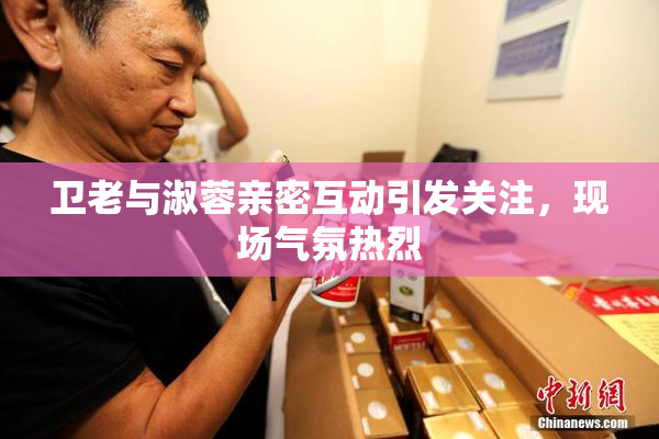 卫老与淑蓉亲密互动引发关注，现场气氛热烈