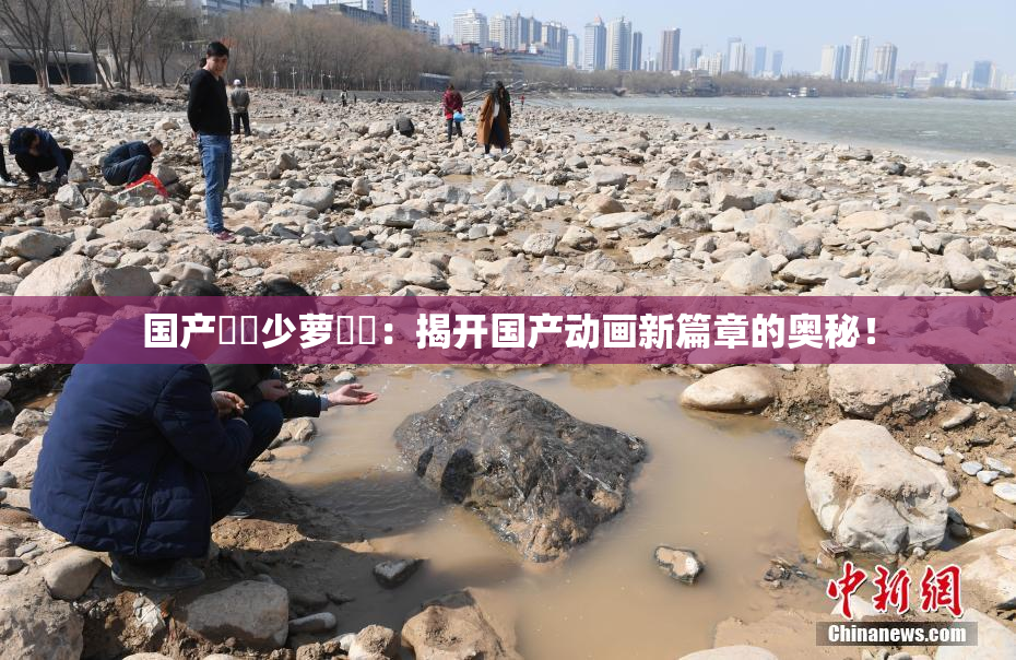 国产❌‌少萝❌‌：揭开国产动画新篇章的奥秘！