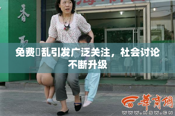 免费婬乱引发广泛关注，社会讨论不断升级
