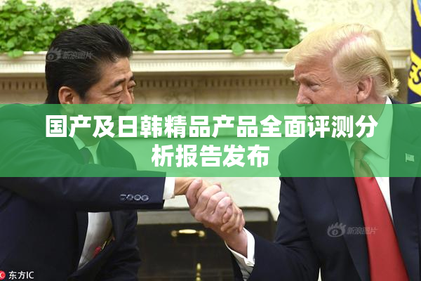 国产及日韩精品产品全面评测分析报告发布