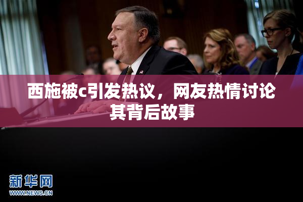 西施被c引发热议，网友热情讨论其背后故事