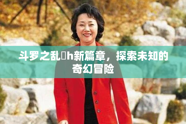 斗罗之乱婬h新篇章，探索未知的奇幻冒险