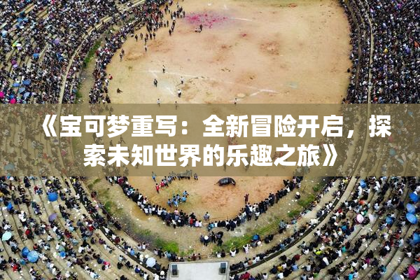 《宝可梦重写：全新冒险开启，探索未知世界的乐趣之旅》