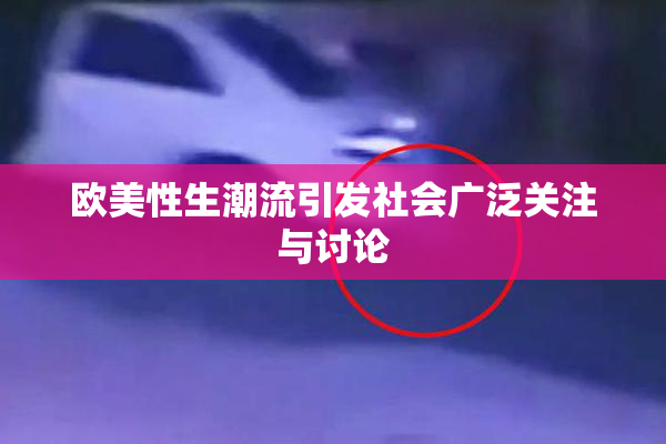 欧美性生潮流引发社会广泛关注与讨论