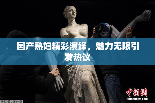 国产熟妇精彩演绎，魅力无限引发热议