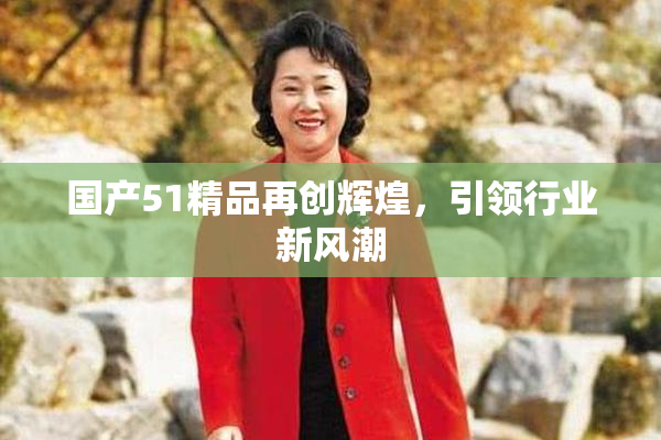 国产51精品再创辉煌，引领行业新风潮