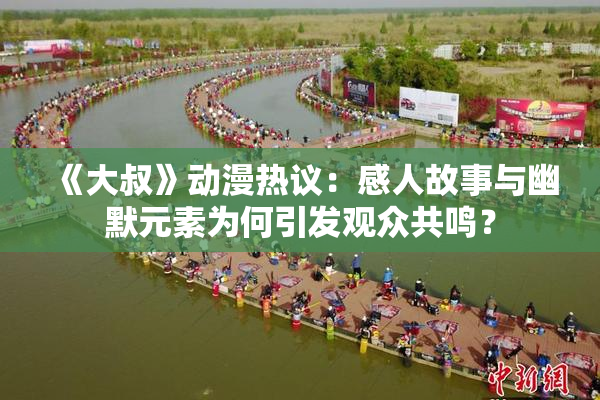 《大叔》动漫热议：感人故事与幽默元素为何引发观众共鸣？