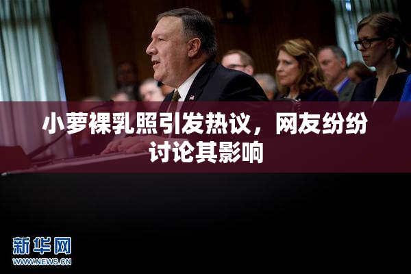 小萝裸乳照引发热议，网友纷纷讨论其影响