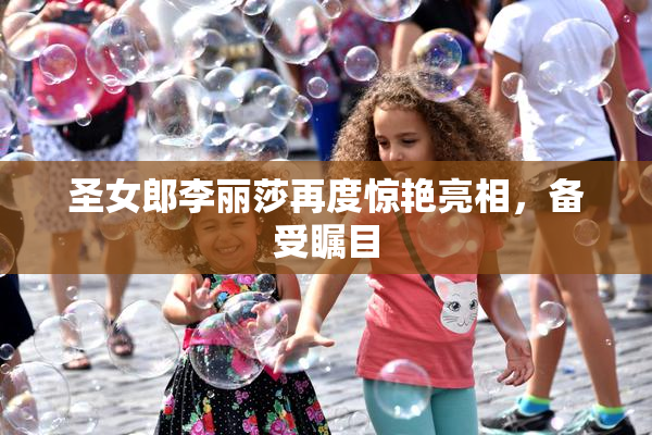 圣女郎李丽莎再度惊艳亮相，备受瞩目
