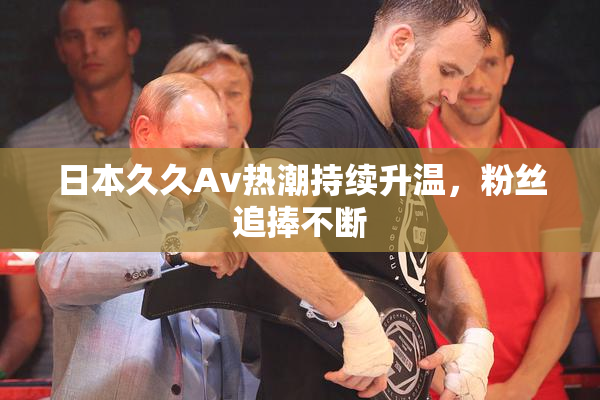 日本久久Av热潮持续升温，粉丝追捧不断