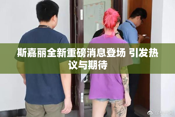 斯嘉丽全新重磅消息登场 引发热议与期待
