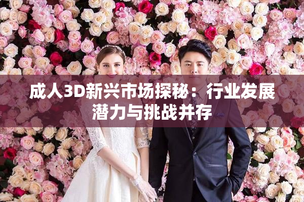 成人3D新兴市场探秘：行业发展潜力与挑战并存