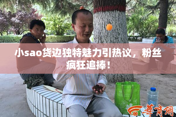 小sao货边独特魅力引热议，粉丝疯狂追捧！