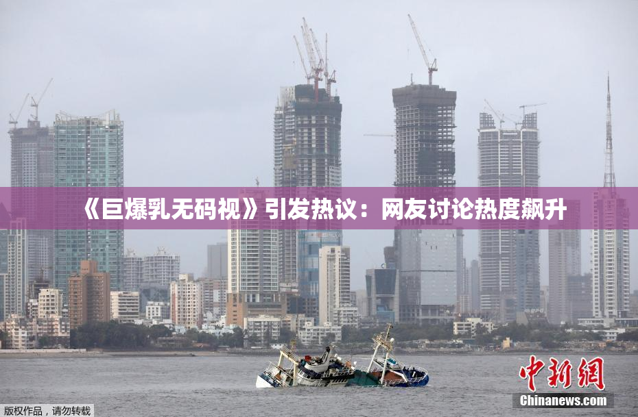 《巨爆乳无码视》引发热议：网友讨论热度飙升