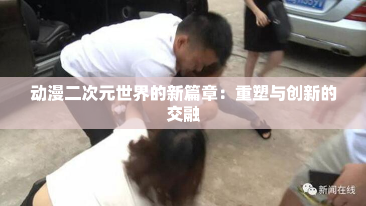 动漫二次元世界的新篇章：重塑与创新的交融