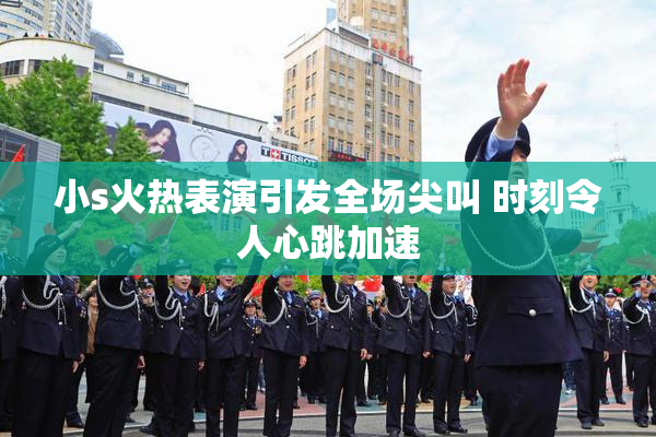 小s火热表演引发全场尖叫 时刻令人心跳加速