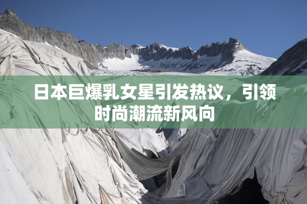 日本巨爆乳女星引发热议，引领时尚潮流新风向