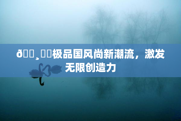 🌸‌✿极品国风尚新潮流，激发无限创造力