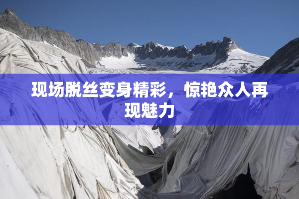 现场脱丝变身精彩，惊艳众人再现魅力