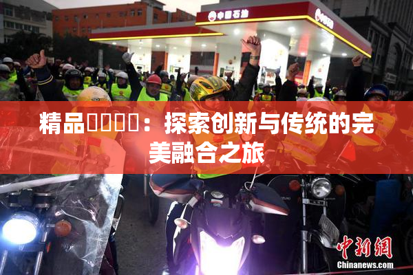 精品❌‌❌‌：探索创新与传统的完美融合之旅