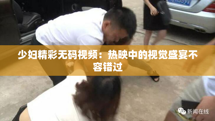 少妇精彩无码视频：热映中的视觉盛宴不容错过