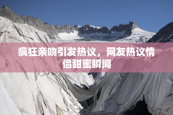 疯狂亲吻引发热议，网友热议情侣甜蜜瞬间