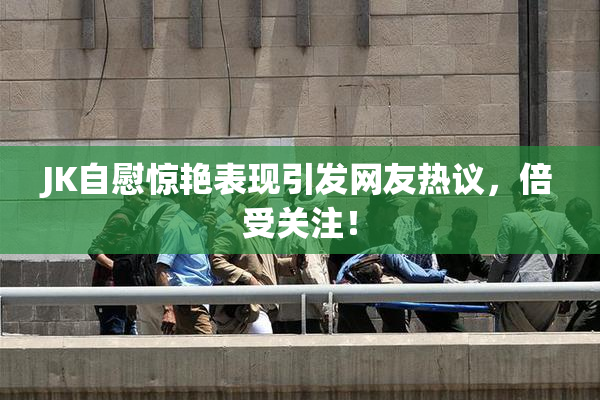 JK自慰惊艳表现引发网友热议，倍受关注！