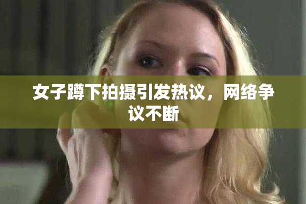 女子蹲下拍摄引发热议，网络争议不断