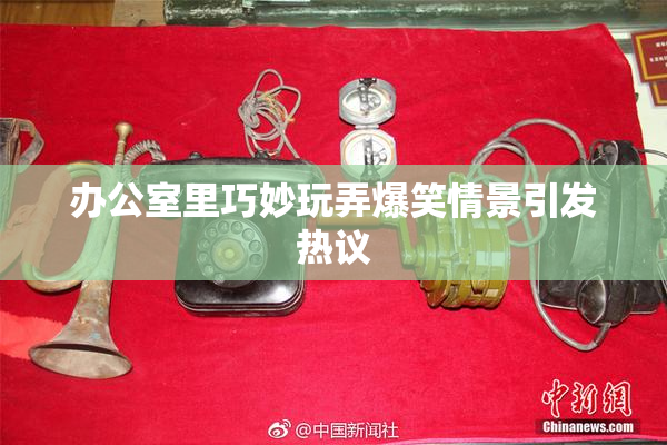 办公室里巧妙玩弄爆笑情景引发热议