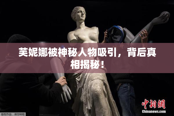 芙妮娜被神秘人物吸引，背后真相揭秘！
